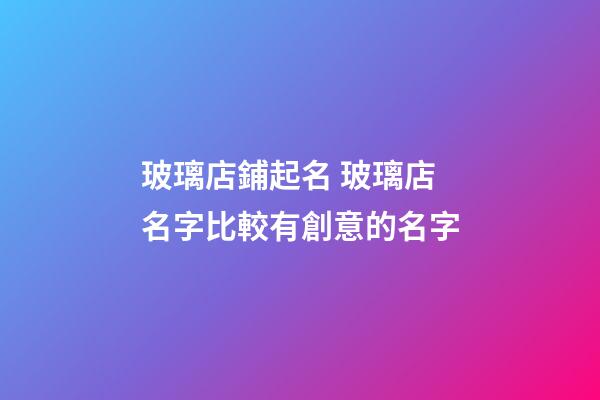 玻璃店鋪起名 玻璃店名字比較有創意的名字-第1張-店鋪起名-玄機派